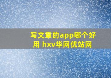 写文章的app哪个好用 hxv华网优站网